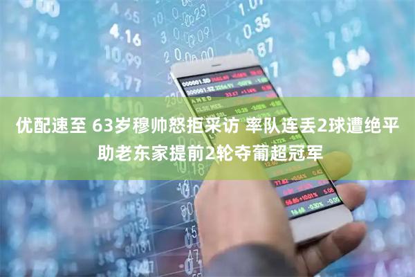 优配速至 63岁穆帅怒拒采访 率队连丢2球遭绝平 助老东家提前2轮夺葡超冠军