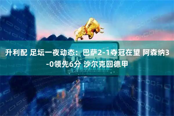 升利配 足坛一夜动态：巴萨2-1夺冠在望 阿森纳3-0领先6分 沙尔克回德甲