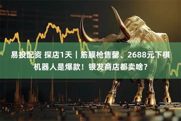易投配资 探店1天｜筋膜枪售罄、2688元下棋机器人是爆款！银发商店都卖啥？